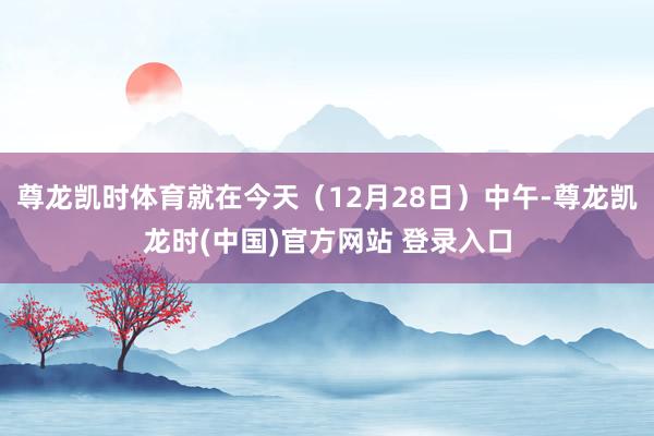 尊龙凯时体育就在今天（12月28日）中午-尊龙凯龙时(中国)官方网站 登录入口