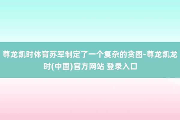 尊龙凯时体育苏军制定了一个复杂的贪图-尊龙凯龙时(中国)官方网站 登录入口