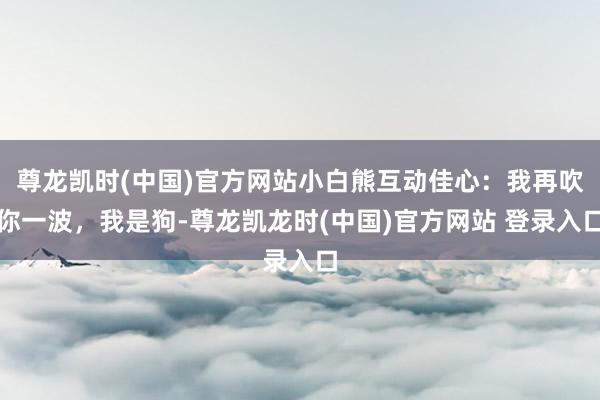 尊龙凯时(中国)官方网站小白熊互动佳心：我再吹你一波，我是狗-尊龙凯龙时(中国)官方网站 登录入口
