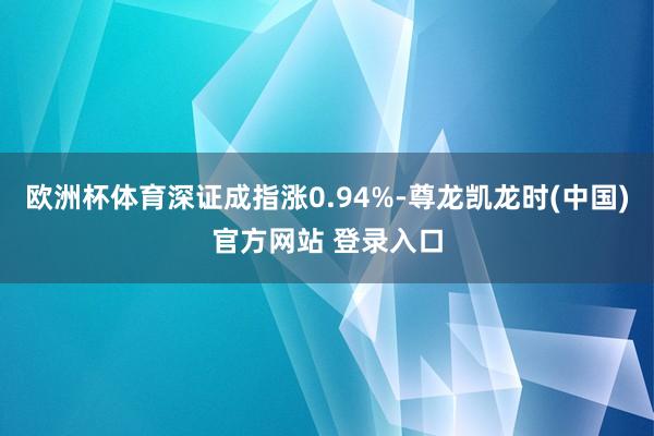 欧洲杯体育深证成指涨0.94%-尊龙凯龙时(中国)官方网站 登录入口