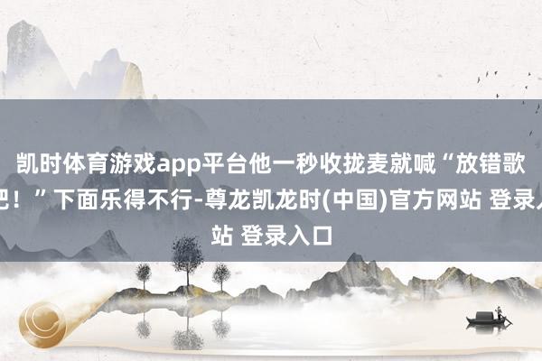 凯时体育游戏app平台他一秒收拢麦就喊“放错歌了吧!”下面乐得不行-尊龙凯龙时(中国)官方网站 登录入口