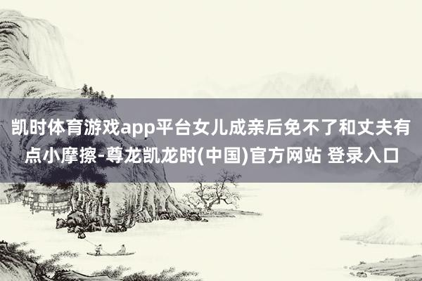 凯时体育游戏app平台女儿成亲后免不了和丈夫有点小摩擦-尊龙凯龙时(中国)官方网站 登录入口