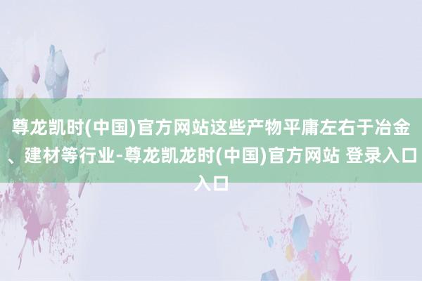 尊龙凯时(中国)官方网站这些产物平庸左右于冶金、建材等行业-尊龙凯龙时(中国)官方网站 登录入口