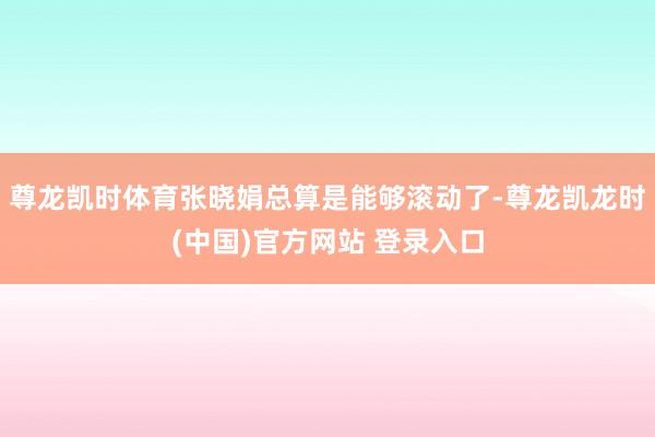 尊龙凯时体育张晓娟总算是能够滚动了-尊龙凯龙时(中国)官方网站 登录入口