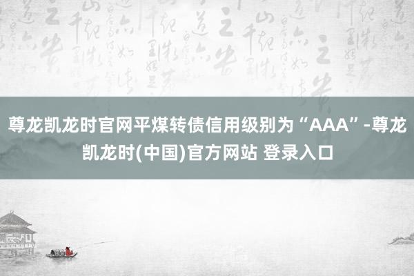 尊龙凯龙时官网平煤转债信用级别为“AAA”-尊龙凯龙时(中国)官方网站 登录入口