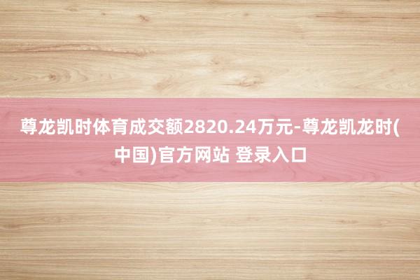 尊龙凯时体育成交额2820.24万元-尊龙凯龙时(中国)官方网站 登录入口