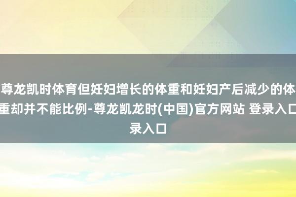 尊龙凯时体育但妊妇增长的体重和妊妇产后减少的体重却并不能比例-尊龙凯龙时(中国)官方网站 登录入口