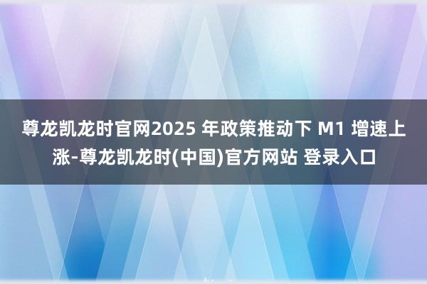 尊龙凯龙时官网2025 年政策推动下 M1 增速上涨-尊龙凯龙时(中国)官方网站 登录入口