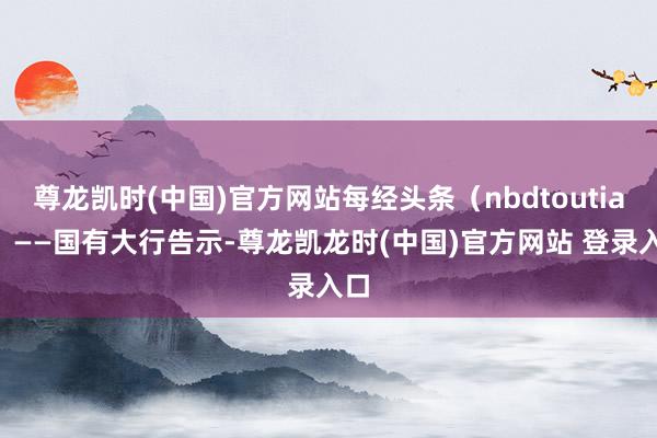 尊龙凯时(中国)官方网站每经头条（nbdtoutiao）——国有大行告示-尊龙凯龙时(中国)官方网站 登录入口