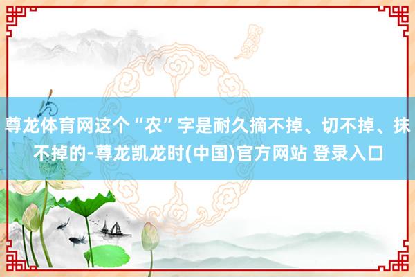 尊龙体育网这个“农”字是耐久摘不掉、切不掉、抹不掉的-尊龙凯龙时(中国)官方网站 登录入口