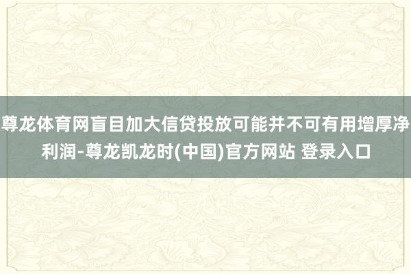 尊龙体育网盲目加大信贷投放可能并不可有用增厚净利润-尊龙凯龙时(中国)官方网站 登录入口