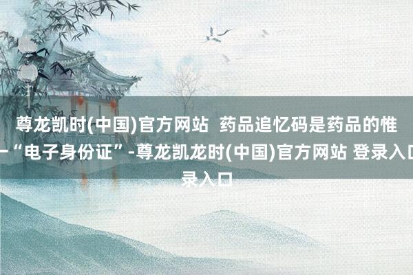 尊龙凯时(中国)官方网站  药品追忆码是药品的惟一“电子身份证”-尊龙凯龙时(中国)官方网站 登录入口