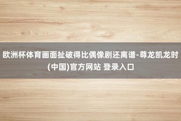欧洲杯体育画面扯破得比偶像剧还离谱-尊龙凯龙时(中国)官方网站 登录入口