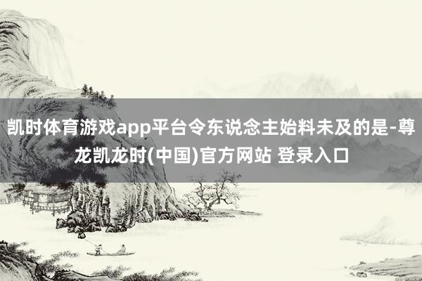 凯时体育游戏app平台令东说念主始料未及的是-尊龙凯龙时(中国)官方网站 登录入口