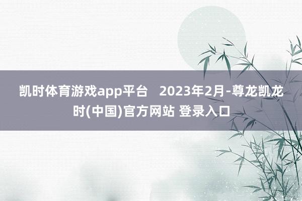 凯时体育游戏app平台   　　2023年2月-尊龙凯龙时(中国)官方网站 登录入口