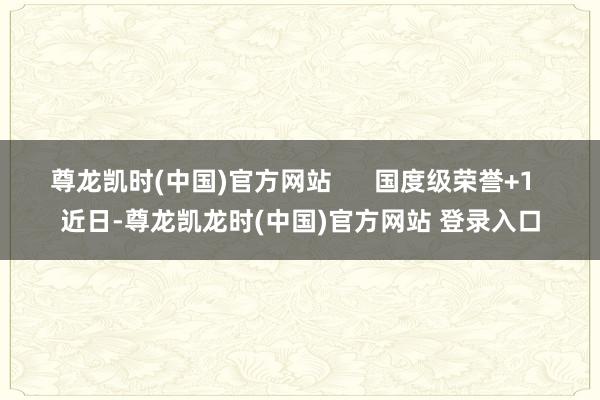 尊龙凯时(中国)官方网站      国度级荣誉+1  近日-尊龙凯龙时(中国)官方网站 登录入口
