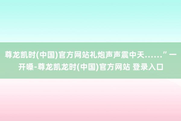 尊龙凯时(中国)官方网站礼炮声声震中天……”一开嗓-尊龙凯龙时(中国)官方网站 登录入口