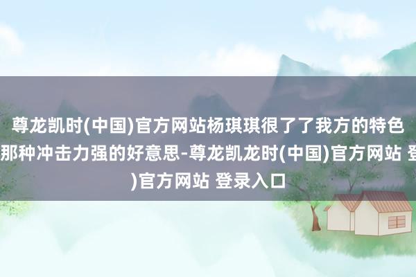 尊龙凯时(中国)官方网站杨琪琪很了了我方的特色——不是那种冲击力强的好意思-尊龙凯龙时(中国)官方网站 登录入口