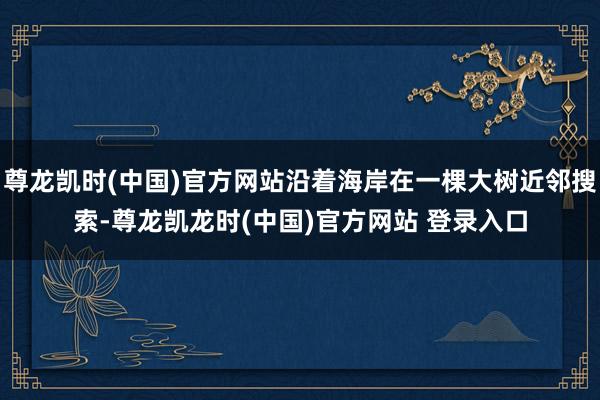 尊龙凯时(中国)官方网站沿着海岸在一棵大树近邻搜索-尊龙凯龙时(中国)官方网站 登录入口