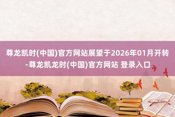 尊龙凯时(中国)官方网站展望于2026年01月开转-尊龙凯龙时(中国)官方网站 登录入口