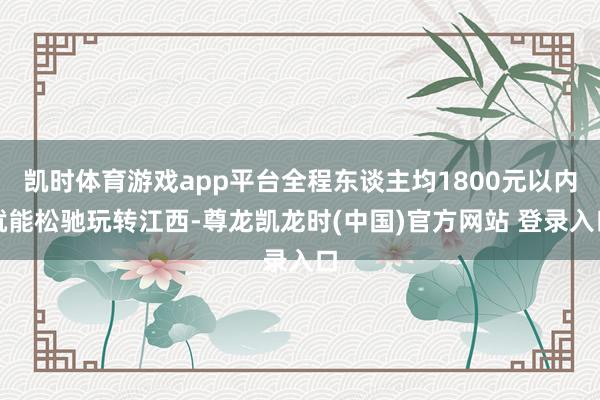 凯时体育游戏app平台全程东谈主均1800元以内就能松驰玩转江西-尊龙凯龙时(中国)官方网站 登录入口
