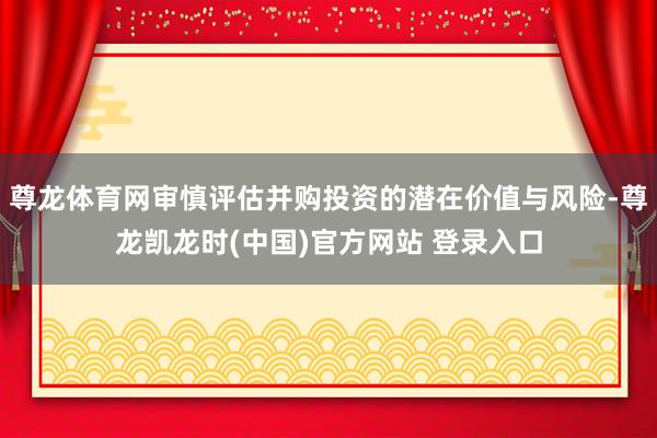 尊龙体育网审慎评估并购投资的潜在价值与风险-尊龙凯龙时(中国)官方网站 登录入口