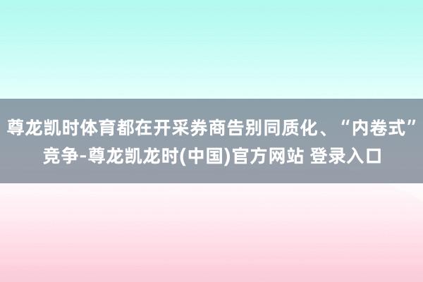 尊龙凯时体育都在开采券商告别同质化、“内卷式”竞争-尊龙凯龙时(中国)官方网站 登录入口