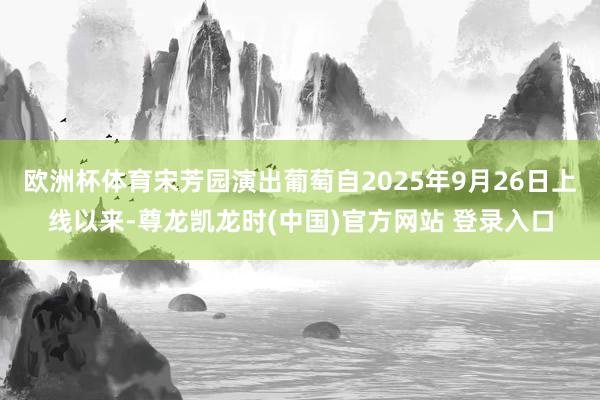 欧洲杯体育宋芳园演出葡萄自2025年9月26日上线以来-尊龙凯龙时(中国)官方网站 登录入口