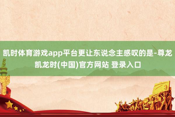凯时体育游戏app平台更让东说念主感叹的是-尊龙凯龙时(中国)官方网站 登录入口