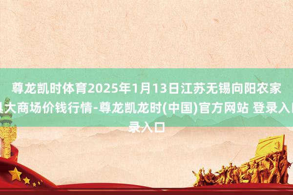 尊龙凯时体育2025年1月13日江苏无锡向阳农家具大商场价钱行情-尊龙凯龙时(中国)官方网站 登录入口