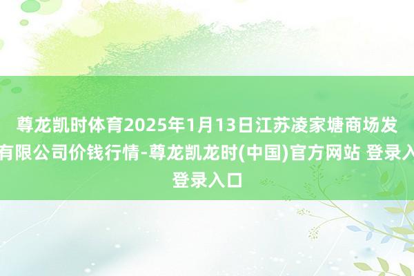 尊龙凯时体育2025年1月13日江苏凌家塘商场发展有限公司价钱行情-尊龙凯龙时(中国)官方网站 登录入口