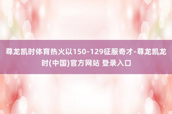 尊龙凯时体育热火以150-129征服奇才-尊龙凯龙时(中国)官方网站 登录入口