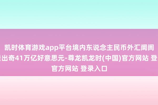 凯时体育游戏app平台境内东说念主民币外汇阛阓交游量出奇41万亿好意思元-尊龙凯龙时(中国)官方网站 登录入口