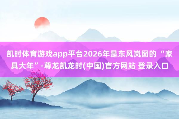 凯时体育游戏app平台2026年是东风岚图的 “家具大年”-尊龙凯龙时(中国)官方网站 登录入口