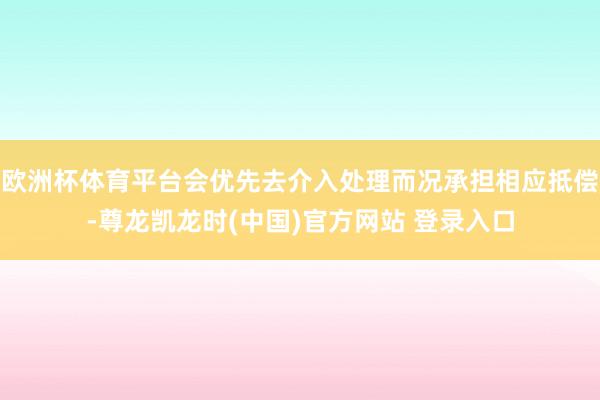 欧洲杯体育平台会优先去介入处理而况承担相应抵偿-尊龙凯龙时(中国)官方网站 登录入口