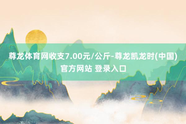 尊龙体育网收支7.00元/公斤-尊龙凯龙时(中国)官方网站 登录入口