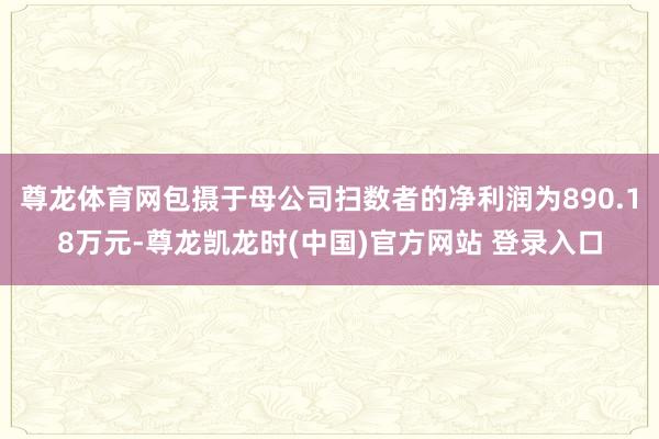 尊龙体育网包摄于母公司扫数者的净利润为890.18万元-尊龙凯龙时(中国)官方网站 登录入口