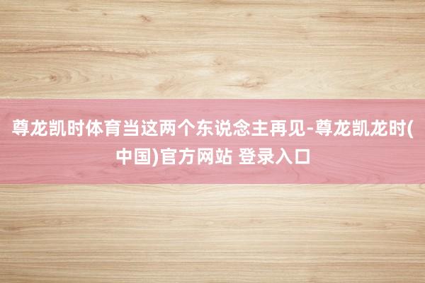 尊龙凯时体育当这两个东说念主再见-尊龙凯龙时(中国)官方网站 登录入口