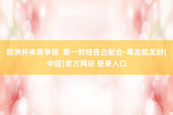 欧洲杯体育举报  第一财经告白配合-尊龙凯龙时(中国)官方网站 登录入口