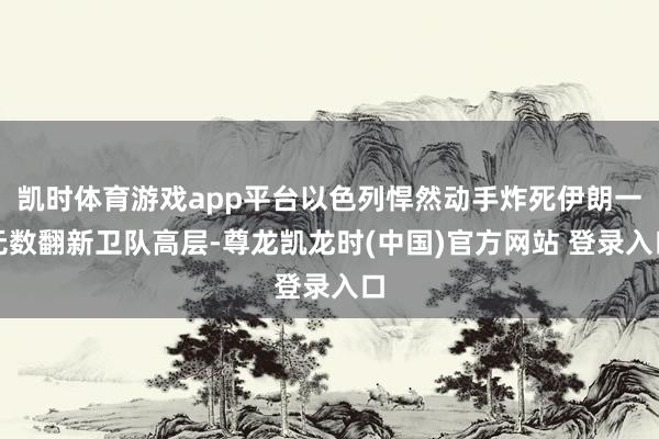 凯时体育游戏app平台以色列悍然动手炸死伊朗一无数翻新卫队高层-尊龙凯龙时(中国)官方网站 登录入口
