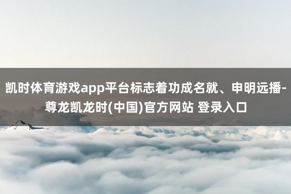 凯时体育游戏app平台标志着功成名就、申明远播-尊龙凯龙时(中国)官方网站 登录入口