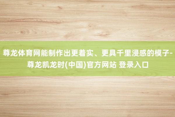 尊龙体育网能制作出更着实、更具千里浸感的模子-尊龙凯龙时(中国)官方网站 登录入口