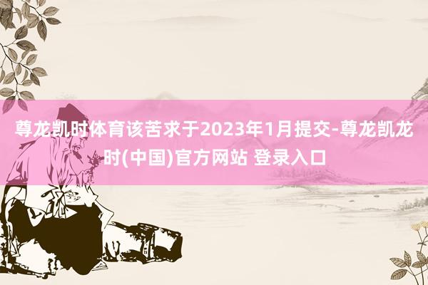 尊龙凯时体育该苦求于2023年1月提交-尊龙凯龙时(中国)官方网站 登录入口