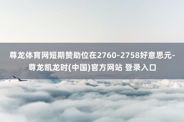 尊龙体育网短期赞助位在2760-2758好意思元-尊龙凯龙时(中国)官方网站 登录入口