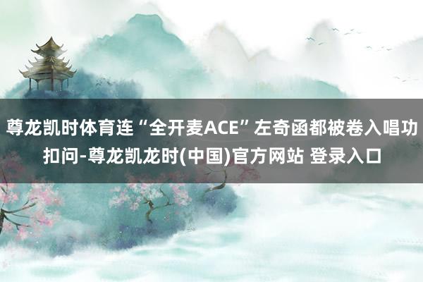 尊龙凯时体育连“全开麦ACE”左奇函都被卷入唱功扣问-尊龙凯龙时(中国)官方网站 登录入口