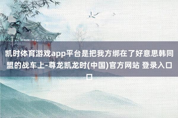 凯时体育游戏app平台是把我方绑在了好意思韩同盟的战车上-尊龙凯龙时(中国)官方网站 登录入口