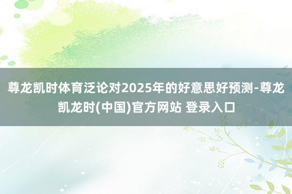 尊龙凯时体育泛论对2025年的好意思好预测-尊龙凯龙时(中国)官方网站 登录入口