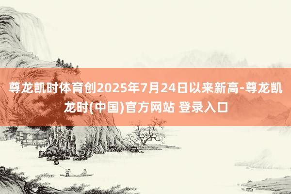 尊龙凯时体育创2025年7月24日以来新高-尊龙凯龙时(中国)官方网站 登录入口