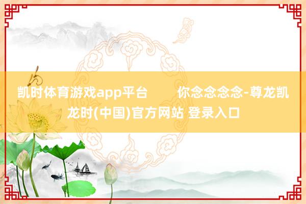 凯时体育游戏app平台        你念念念念-尊龙凯龙时(中国)官方网站 登录入口
