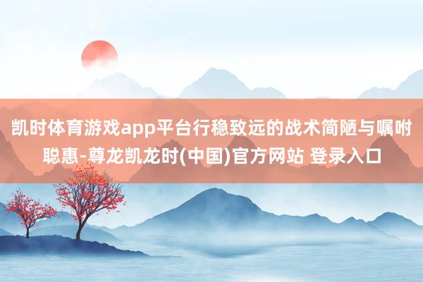 凯时体育游戏app平台行稳致远的战术简陋与嘱咐聪惠-尊龙凯龙时(中国)官方网站 登录入口